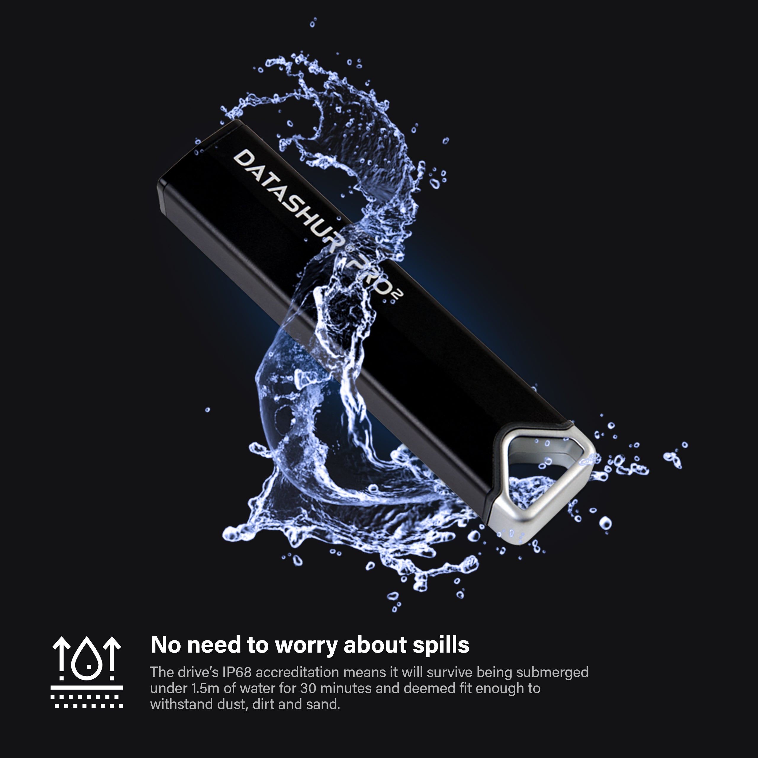 The datAshur PRO2 has IP68 Accreditation, meaning it will survive being submerged under 1.5m of water for 30 minutes and deemed fit enough to withstand dust, dirt and sand. 